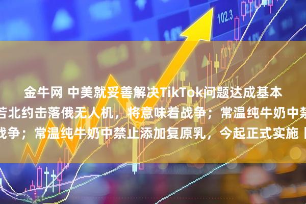 金牛网 中美就妥善解决TikTok问题达成基本框架共识；梅德韦杰夫：若北约击落俄无人机，将意味着战争；常温纯牛奶中禁止添加复原乳，今起正式实施丨早报
