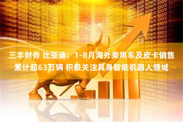 三羊财务 比亚迪：1-8月海外乘用车及皮卡销售累计超63万辆 积极关注具身智能机器人领域