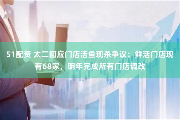 51配资 太二回应门店活鱼现杀争议：鲜活门店现有68家，明年完成所有门店调改