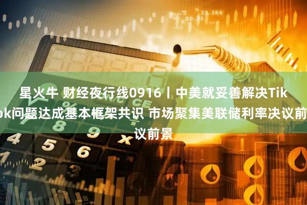星火牛 财经夜行线0916丨中美就妥善解决TikTok问题达成基本框架共识 市场聚集美联储利率决议前景
