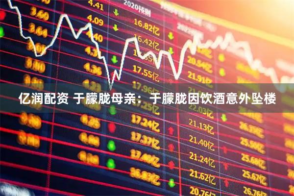 亿润配资 于朦胧母亲：于朦胧因饮酒意外坠楼