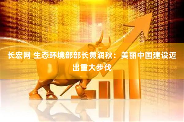 长宏网 生态环境部部长黄润秋：美丽中国建设迈出重大步伐