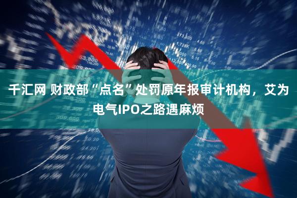 千汇网 财政部“点名”处罚原年报审计机构，艾为电气IPO之路遇麻烦