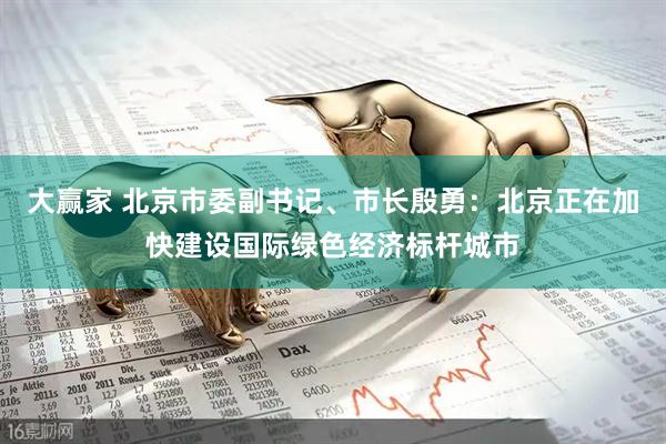 大赢家 北京市委副书记、市长殷勇：北京正在加快建设国际绿色经济标杆城市