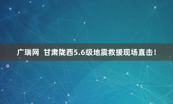 广瑞网  甘肃陇西5.6级地震救援现场直击！