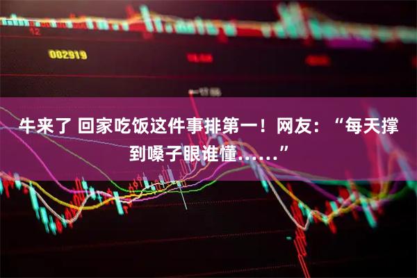 牛来了 回家吃饭这件事排第一！网友：“每天撑到嗓子眼谁懂……”