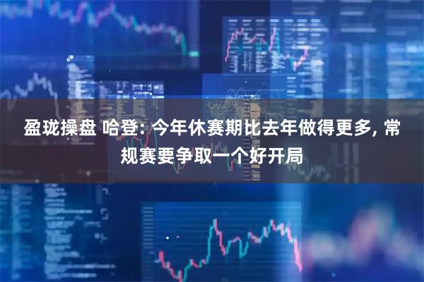 盈珑操盘 哈登: 今年休赛期比去年做得更多, 常规赛要争取一个好开局