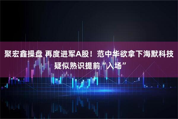 聚宏鑫操盘 再度进军A股！范中华欲拿下海默科技 疑似熟识提前“入场”