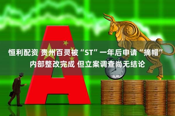 恒利配资 贵州百灵被“ST”一年后申请“摘帽” 内部整改完成 但立案调查尚无结论