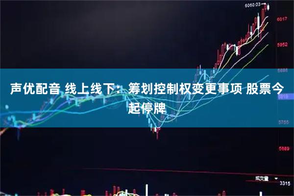 声优配音 线上线下：筹划控制权变更事项 股票今起停牌