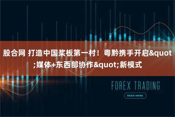 股合网 打造中国桨板第一村！粤黔携手开启"媒体+东西部协作"新模式