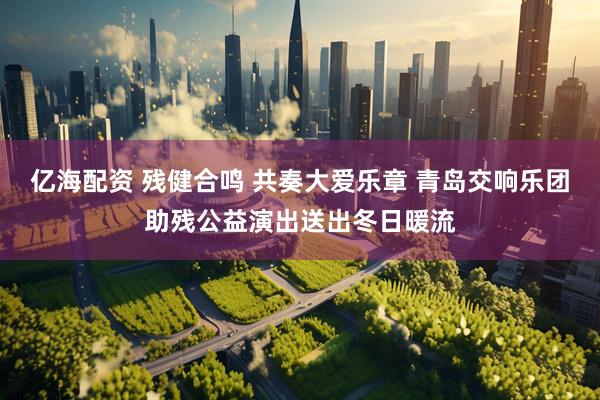 亿海配资 残健合鸣 共奏大爱乐章 青岛交响乐团助残公益演出送出冬日暖流