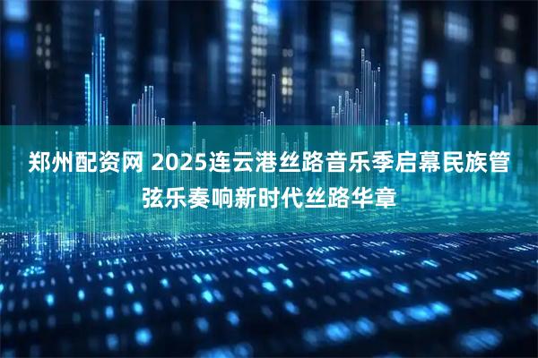 郑州配资网 2025连云港丝路音乐季启幕民族管弦乐奏响新时代丝路华章