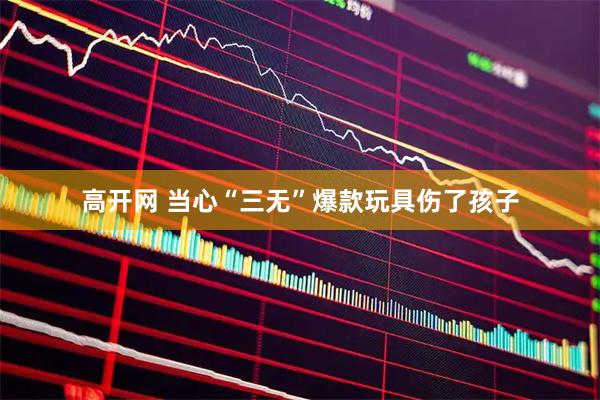 高开网 当心“三无”爆款玩具伤了孩子