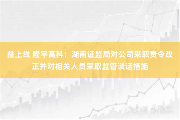 益上线 隆平高科：湖南证监局对公司采取责令改正并对相关人员采取监管谈话措施