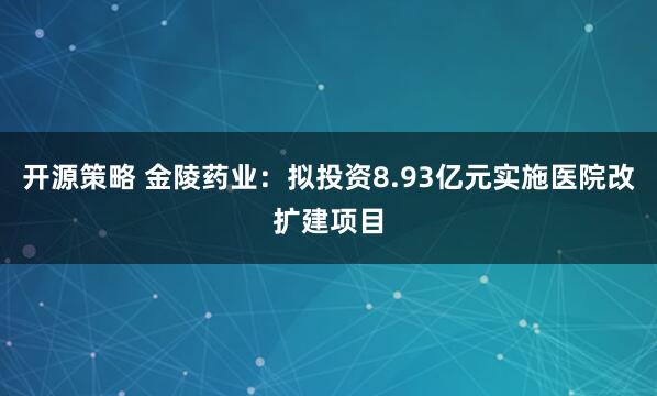 开源策略 金陵药业：拟投资8.93亿元实施医院改扩建项目
