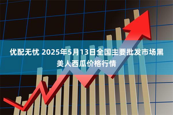 优配无忧 2025年5月13日全国主要批发市场黑美人西瓜价格行情