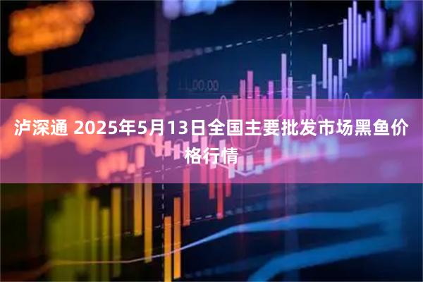 泸深通 2025年5月13日全国主要批发市场黑鱼价格行情
