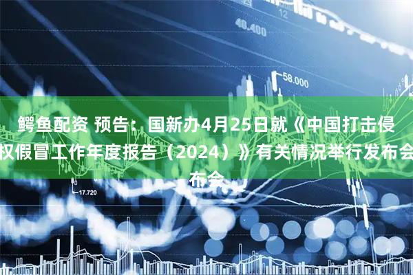 鳄鱼配资 预告：国新办4月25日就《中国打击侵权假冒工作年度报告（2024）》有关情况举行发布会