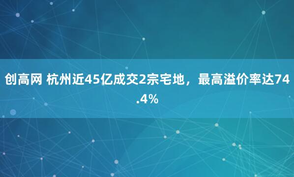 创高网 杭州近45亿成交2宗宅地，最高溢价率达74.4%