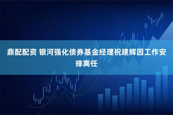 鼎配配资 银河强化债券基金经理祝建辉因工作安排离任