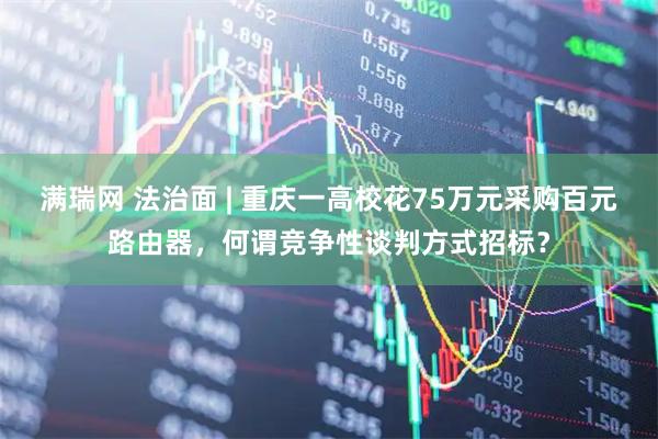 满瑞网 法治面 | 重庆一高校花75万元采购百元路由器，何谓竞争性谈判方式招标？