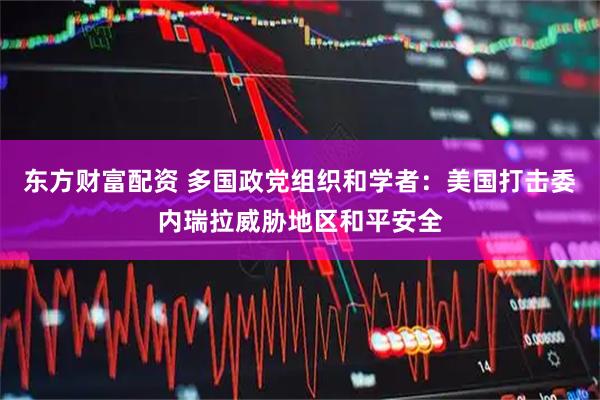 东方财富配资 多国政党组织和学者：美国打击委内瑞拉威胁地区和平安全