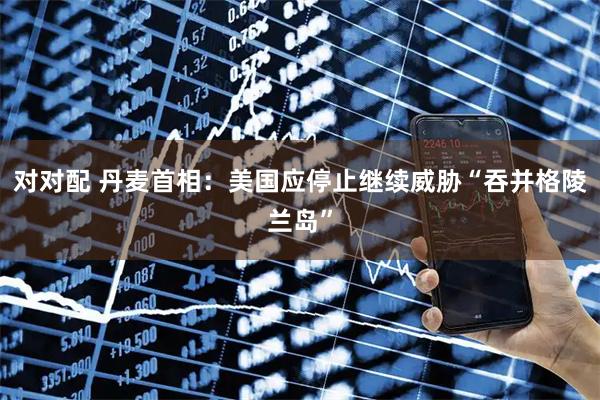 对对配 丹麦首相：美国应停止继续威胁“吞并格陵兰岛”