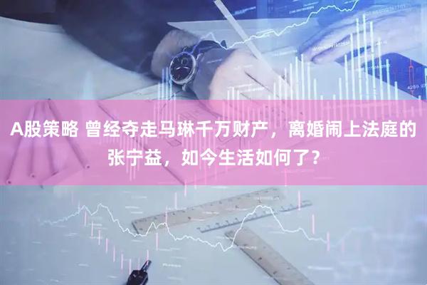 A股策略 曾经夺走马琳千万财产，离婚闹上法庭的张宁益，如今生活如何了？