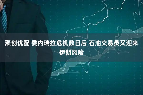 聚创优配 委内瑞拉危机数日后 石油交易员又迎来伊朗风险
