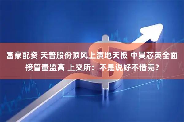 富豪配资 天普股份顶风上演地天板 中昊芯英全面接管董监高 上交所：不是说好不借壳？