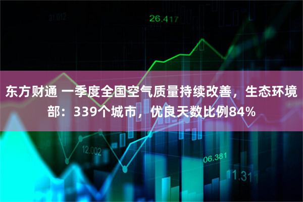东方财通 一季度全国空气质量持续改善，生态环境部：339个城市，优良天数比例84%