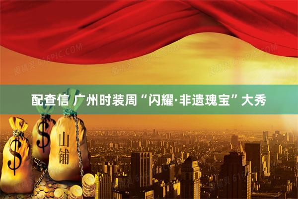 配查信 广州时装周“闪耀·非遗瑰宝”大秀