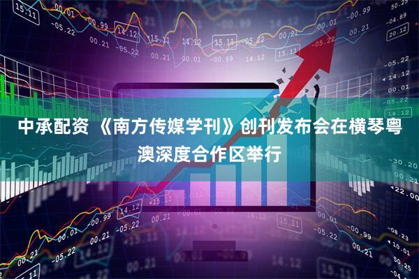 中承配资 《南方传媒学刊》创刊发布会在横琴粤澳深度合作区举行