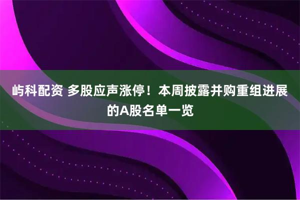 屿科配资 多股应声涨停！本周披露并购重组进展的A股名单一览