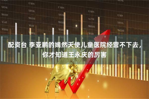 配资台 李亚鹏的嫣然天使儿童医院经营不下去，你才知道王永庆的厉害