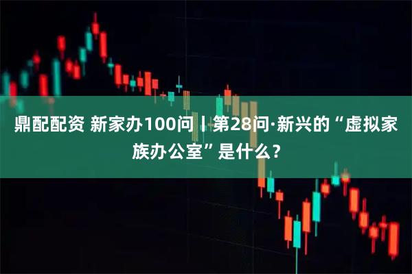 鼎配配资 新家办100问丨第28问·新兴的“虚拟家族办公室”是什么？