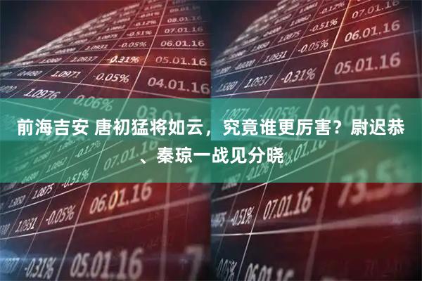 前海吉安 唐初猛将如云，究竟谁更厉害？尉迟恭、秦琼一战见分晓
