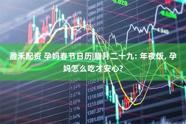 盈禾配资 孕妈春节日历|腊月二十九: 年夜饭, 孕妈怎么吃才安心?