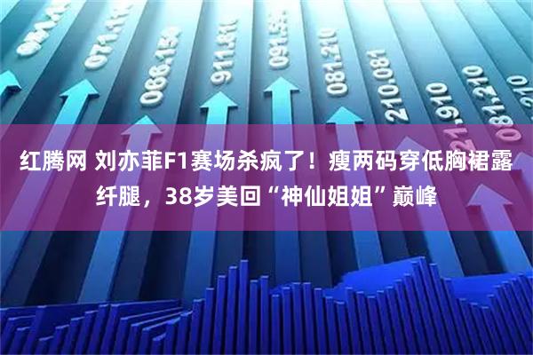 红腾网 刘亦菲F1赛场杀疯了！瘦两码穿低胸裙露纤腿，38岁美回“神仙姐姐”巅峰