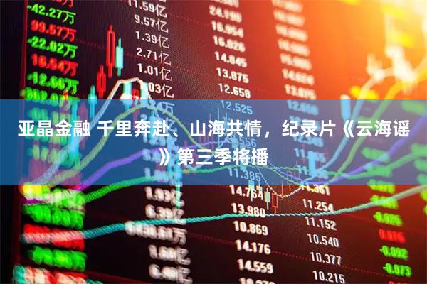 亚晶金融 千里奔赴、山海共情，纪录片《云海谣》第三季将播