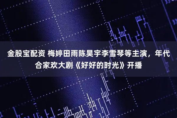 金股宝配资 梅婷田雨陈昊宇李雪琴等主演，年代合家欢大剧《好好的时光》开播