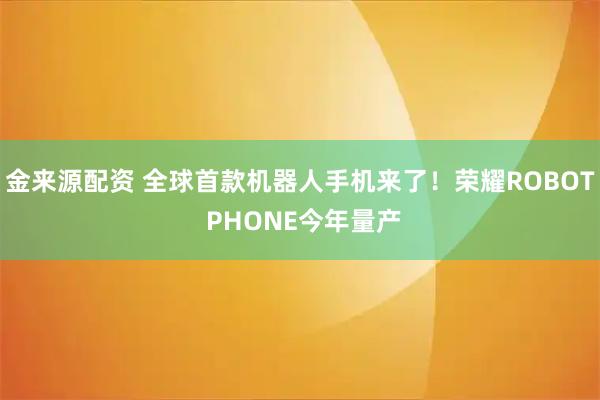 金来源配资 全球首款机器人手机来了！荣耀ROBOT PHONE今年量产