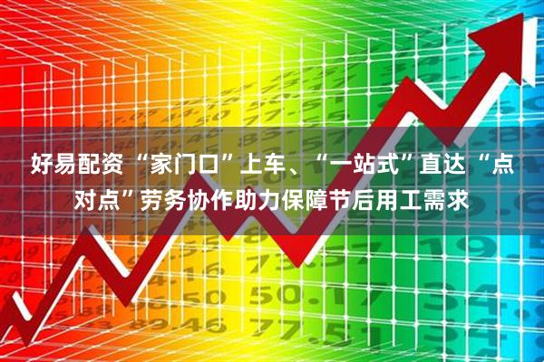 好易配资 “家门口”上车、“一站式”直达 “点对点”劳务协作助力保障节后用工需求