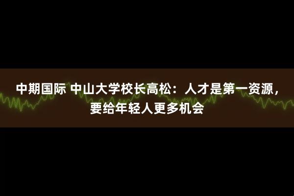 中期国际 中山大学校长高松：人才是第一资源，要给年轻人更多机会