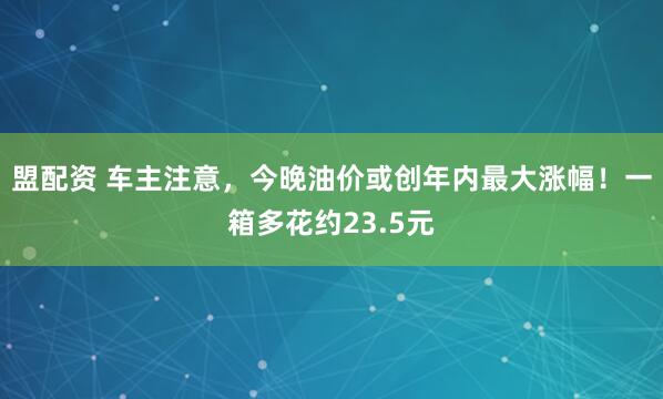 盟配资 车主注意，今晚油价或创年内最大涨幅！一箱多花约23.5元
