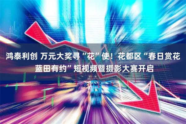 鸿泰利创 万元大奖寻“花”使！花都区“春日赏花 蓝田有约”短视频暨摄影大赛开启