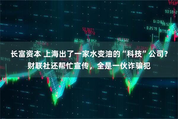 长富资本 上海出了一家水变油的“科技”公司？财联社还帮忙宣传，全是一伙诈骗犯