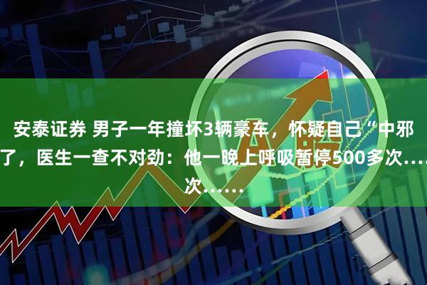 安泰证券 男子一年撞坏3辆豪车，怀疑自己“中邪”了，医生一查不对劲：他一晚上呼吸暂停500多次……