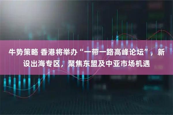 牛势策略 香港将举办“一带一路高峰论坛”，新设出海专区，聚焦东盟及中亚市场机遇